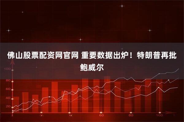 佛山股票配资网官网 重要数据出炉！特朗普再批鲍威尔